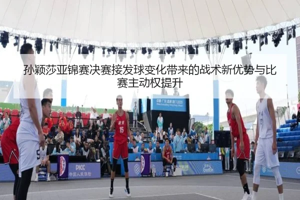 孙颖莎亚锦赛决赛接发球变化带来的战术新优势与比赛主动权提升