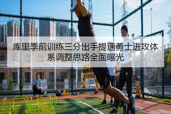库里季前训练三分出手提速勇士进攻体系调整思路全面曝光
