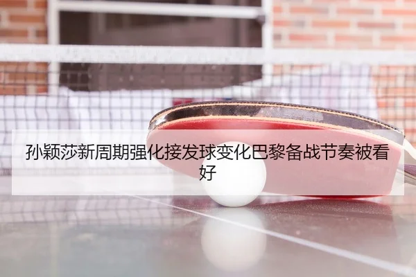 孙颖莎新周期强化接发球变化巴黎备战节奏被看好