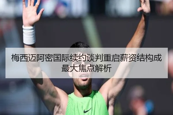 梅西迈阿密国际续约谈判重启薪资结构成最大焦点解析