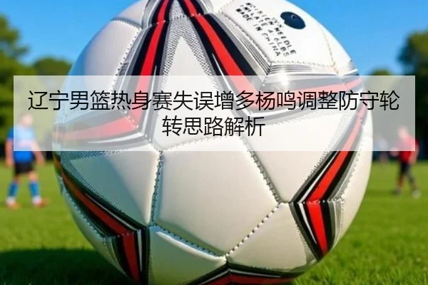辽宁男篮热身赛失误增多杨鸣调整防守轮转思路解析