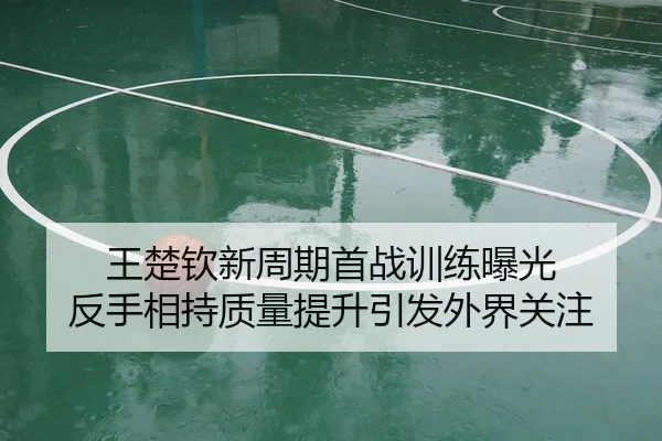 王楚钦新周期首战训练曝光 反手相持质量提升引发外界关注