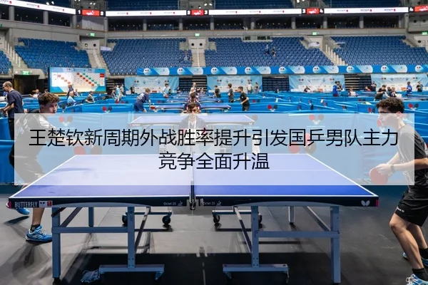 王楚钦新周期外战胜率提升引发国乒男队主力竞争全面升温